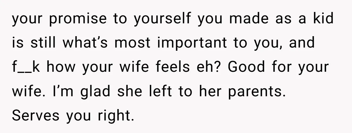 your promise to yourself you made as a kid is still what’s most important to you, and f__k how your wife feels eh? Good for your wife. I’m glad she...