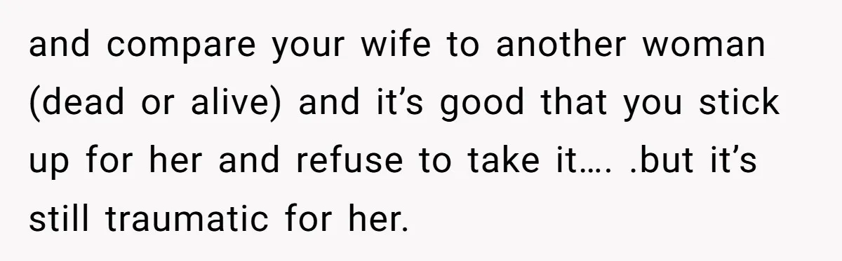 and compare your wife to another woman (dead or alive) and it’s good that you stick up for her and refuse to take it…. .but it’s still traumatic for her.