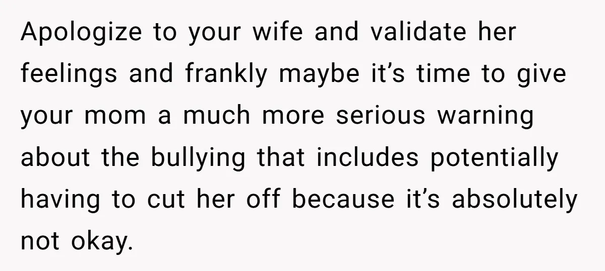 Apologize to your wife and validate her feelings and frankly maybe it’s time to give your mom a much more serious warning about the bullying that includes potentially having to...