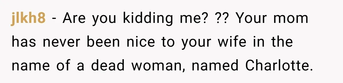 jlkh8 − Are you kidding me? ?? Your mom has never been nice to your wife in the name of a dead woman, named Charlotte.