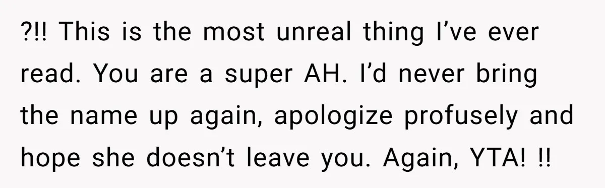 ?!! This is the most unreal thing I’ve ever read. You are a super AH. I’d never bring the name up again, apologize profusely and hope she doesn’t leave you....