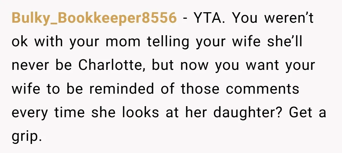 Bulky_Bookkeeper8556 − YTA. You weren’t ok with your mom telling your wife she’ll never be Charlotte, but now you want your wife to be reminded of those comments every time...
