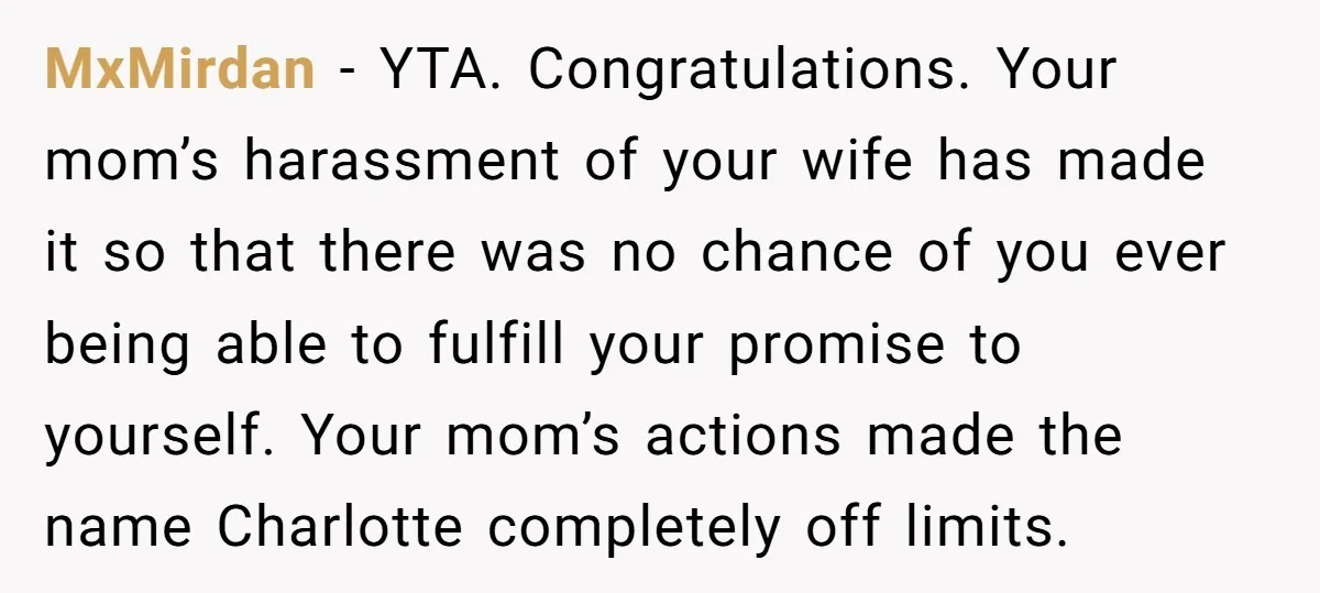 MxMirdan − YTA. Congratulations. Your mom’s harassment of your wife has made it so that there was no chance of you ever being able to fulfill your promise to yourself....