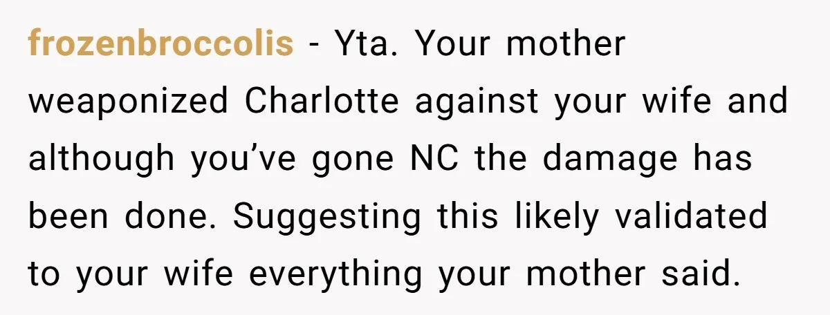 frozenbroccolis − Yta. Your mother weaponized Charlotte against your wife and although you’ve gone NC the damage has been done. Suggesting this likely validated to your wife everything your mother...
