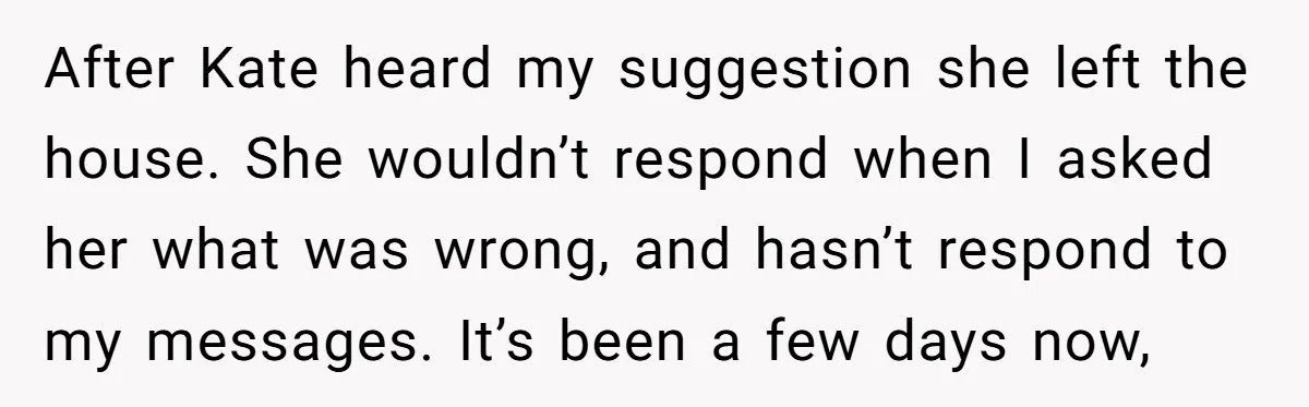 After Kate heard my suggestion she left the house. She wouldn’t respond when I asked her what was wrong, and hasn’t respond to my messages. It’s been a few days...