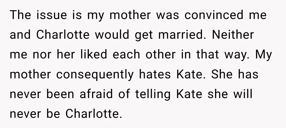 The issue is my mother was convinced me and Charlotte would get married. Neither me nor her liked each other in that way. My mother consequently hates Kate. She has...