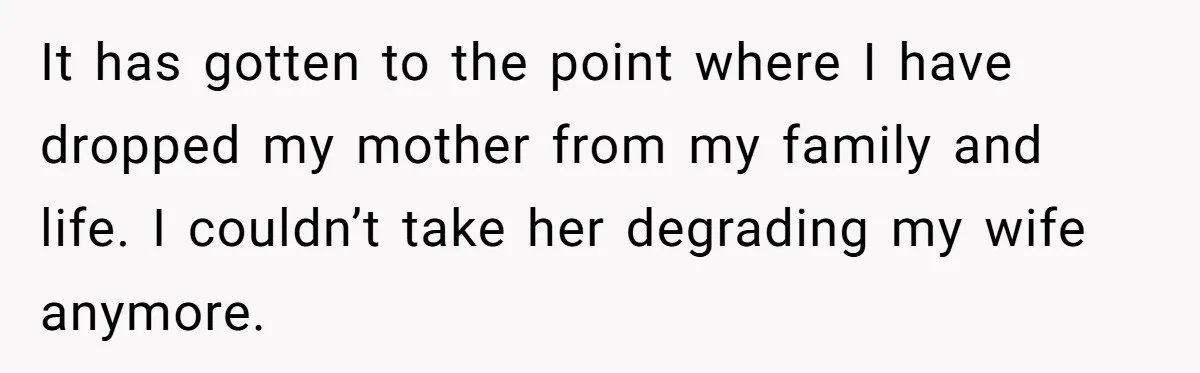It has gotten to the point where I have dropped my mother from my family and life. I couldn’t take her degrading my wife anymore.