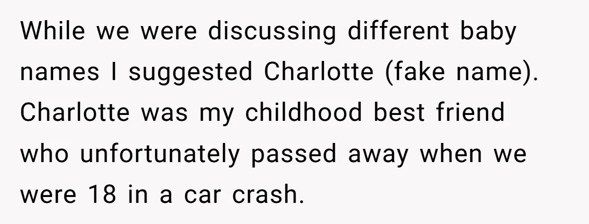 While we were discussing different baby names I suggested Charlotte (fake name). Charlotte was my childhood best friend who unfortunately passed away when we were 18 in a car crash.