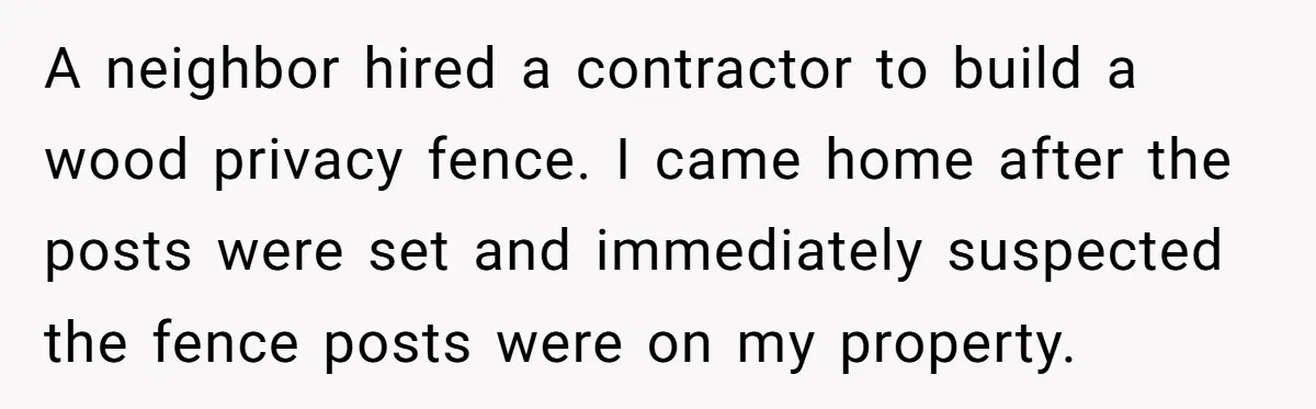 A neighbor hired a contractor to build a wood privacy fence. I came home after the posts were set and immediately suspected the fence posts were on my property.