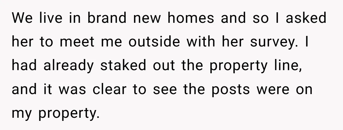 We live in brand new homes and so I asked her to meet me outside with her survey. I had already staked out the property line, and it was clear...