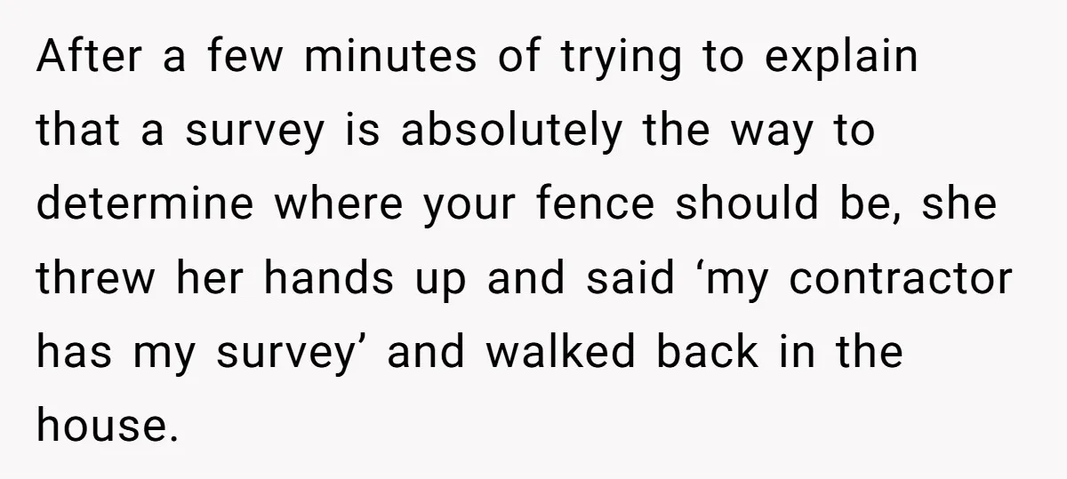 After a few minutes of trying to explain that a survey is absolutely the way to determine where your fence should be, she threw her hands up and said ‘my...