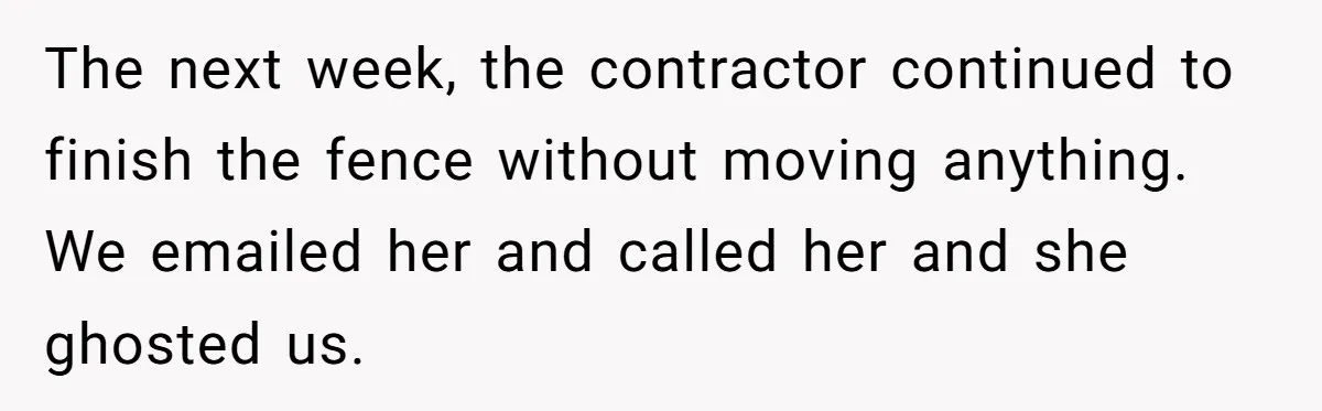 The next week, the contractor continued to finish the fence without moving anything. We emailed her and called her and she ghosted us.
