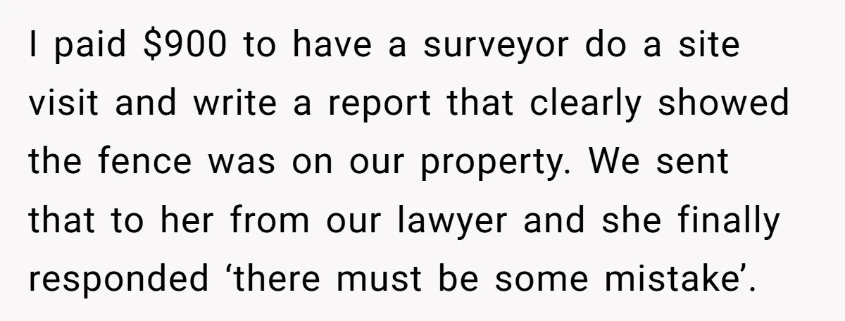 I paid $900 to have a surveyor do a site visit and write a report that clearly showed the fence was on our property. We sent that to her from...