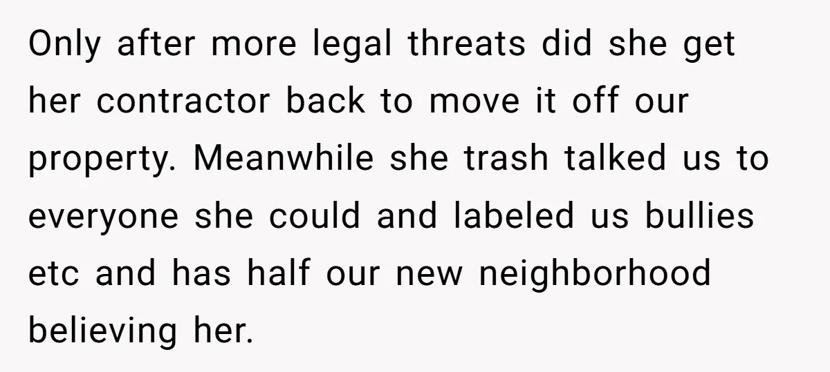 Only after more legal threats did she get her contractor back to move it off our property. Meanwhile she trash talked us to everyone she could and labeled us bullies...