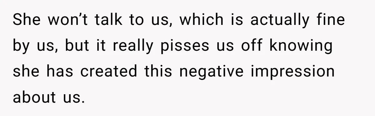 She won’t talk to us, which is actually fine by us, but it really pisses us off knowing she has created this negative impression about us.