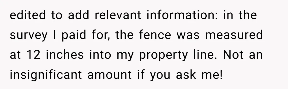 edited to add relevant information: in the survey I paid for, the fence was measured at 12 inches into my property line. Not an insignificant amount if you ask me!