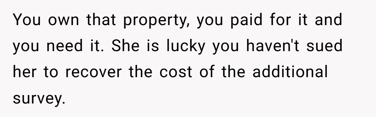 You own that property, you paid for it and you need it. She is lucky you haven't sued her to recover the cost of the additional survey.