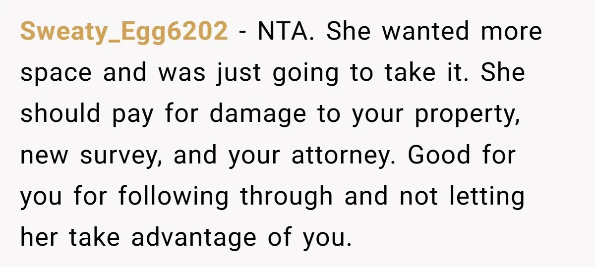 Sweaty_Egg6202 − NTA. She wanted more space and was just going to take it. She should pay for damage to your property, new survey, and your attorney. Good for you...