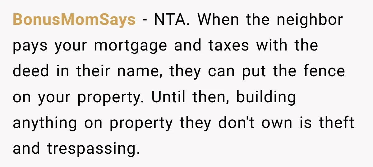 BonusMomSays − NTA. When the neighbor pays your mortgage and taxes with the deed in their name, they can put the fence on your property. Until then, building anything on...