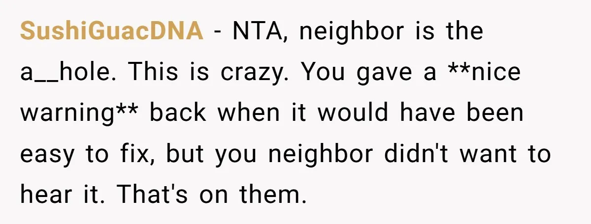 SushiGuacDNA − NTA, neighbor is the a__hole. This is crazy. You gave a **nice warning** back when it would have been easy to fix, but you neighbor didn't want to...