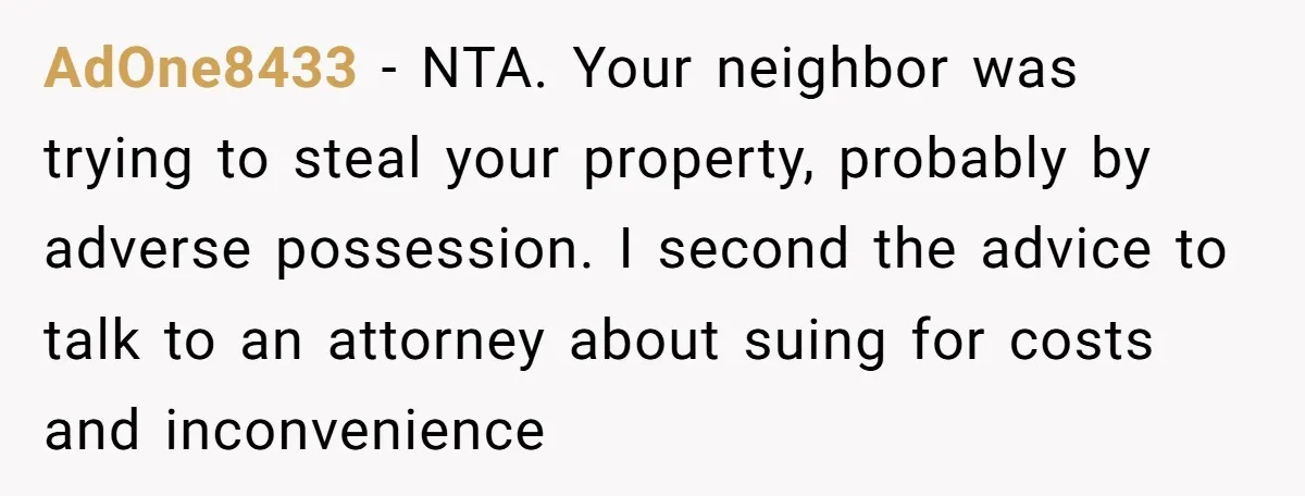AdOne8433 − NTA. Your neighbor was trying to steal your property, probably by adverse possession. I second the advice to talk to an attorney about suing for costs and inconvenience