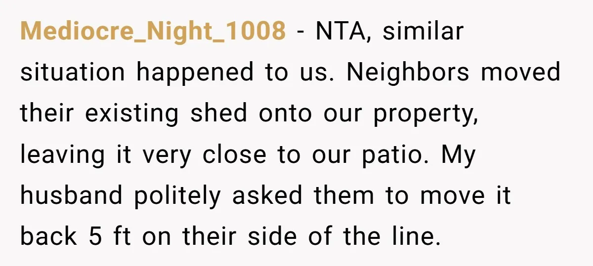 Mediocre_Night_1008 − NTA, similar situation happened to us. Neighbors moved their existing shed onto our property, leaving it very close to our patio. My husband politely asked them to move...