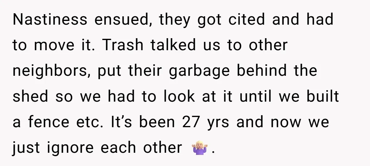 Nastiness ensued, they got cited and had to move it. Trash talked us to other neighbors, put their garbage behind the shed so we had to look at it until...