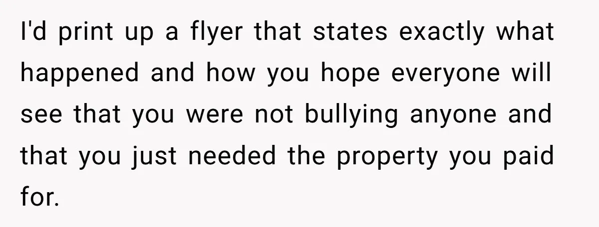 I'd print up a flyer that states exactly what happened and how you hope everyone will see that you were not bullying anyone and that you just needed the property...