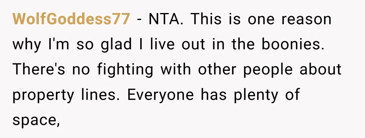 WolfGoddess77 − NTA. This is one reason why I'm so glad I live out in the boonies. There's no fighting with other people about property lines. Everyone has plenty of...