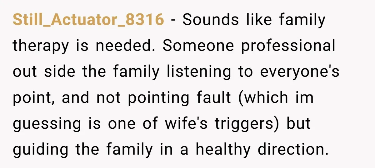 Still_Actuator_8316 − Sounds like family therapy is needed. Someone professional out side the family listening to everyone's point, and not pointing fault (which im guessing is one of wife's triggers)...