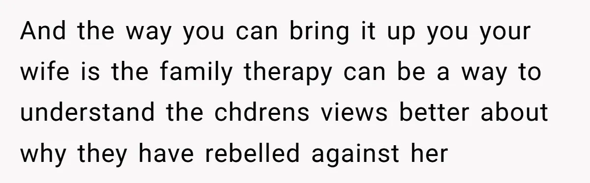 And the way you can bring it up you your wife is the family therapy can be a way to understand the chdrens views better about why they have rebelled...
