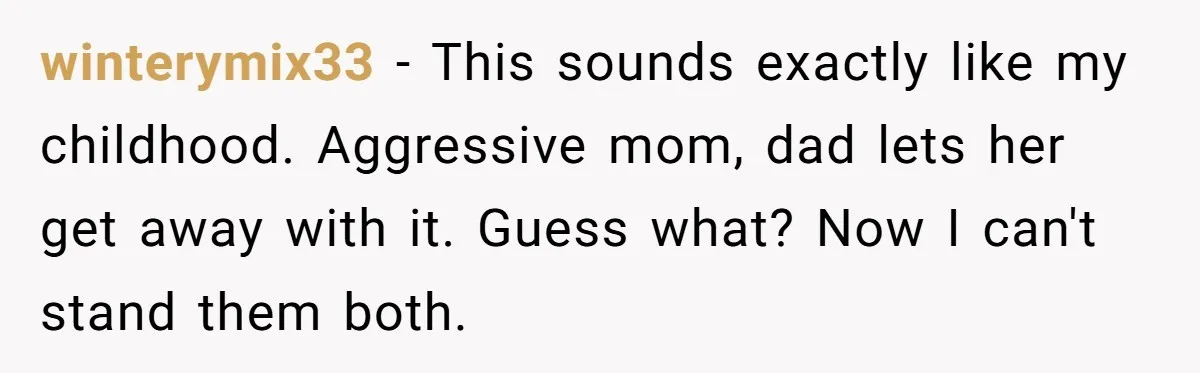 winterymix33 − This sounds exactly like my childhood. Aggressive mom, dad lets her get away with it. Guess what? Now I can't stand them both.