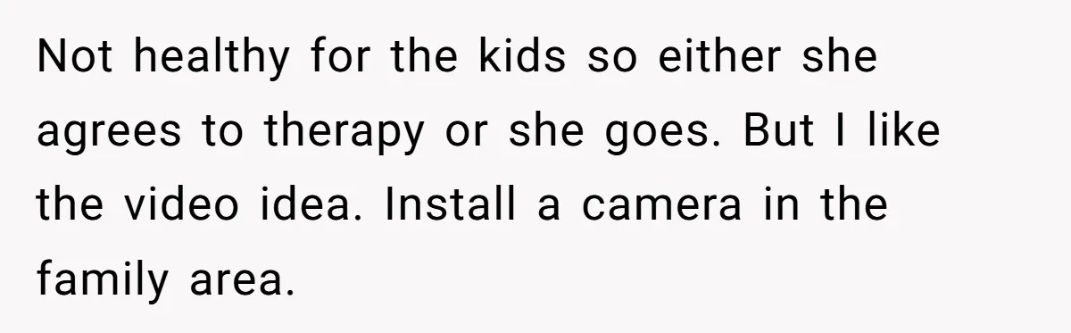 Not healthy for the kids so either she agrees to therapy or she goes. But I like the video idea. Install a camera in the family area.