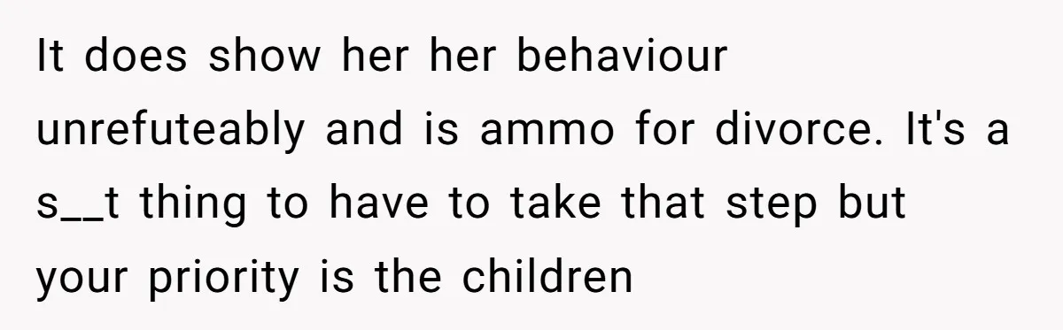 It does show her her behaviour unrefuteably and is ammo for divorce. It's a s__t thing to have to take that step but your priority is the children