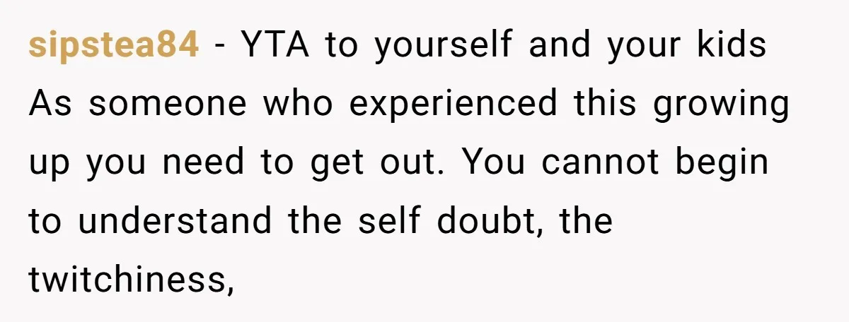 sipstea84 − YTA to yourself and your kids As someone who experienced this growing up you need to get out. You cannot begin to understand the self doubt, the twitchiness,