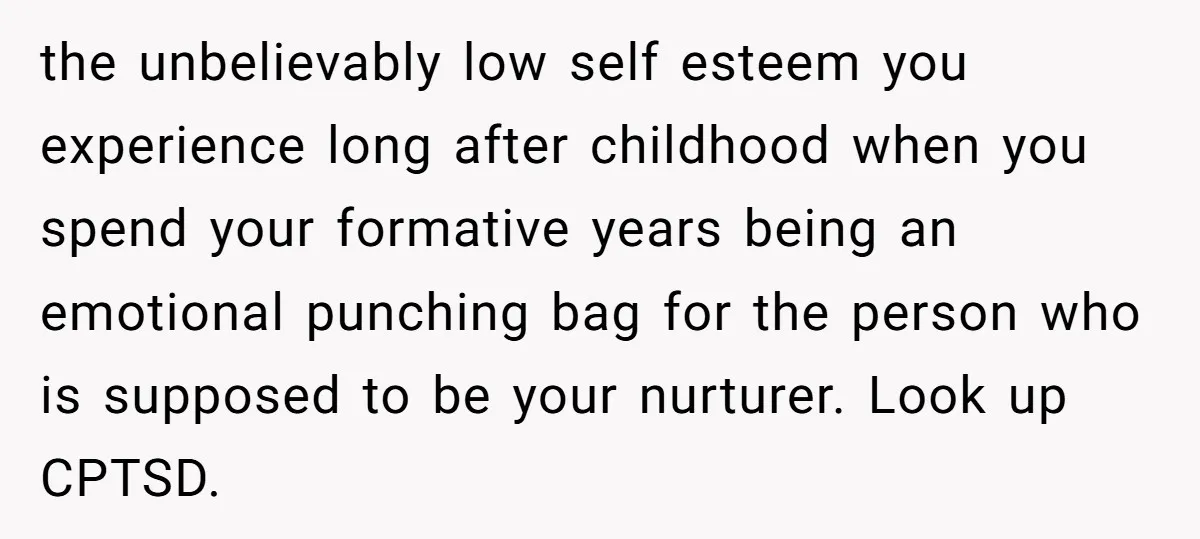 the unbelievably low self esteem you experience long after childhood when you spend your formative years being an emotional punching bag for the person who is supposed to be your...