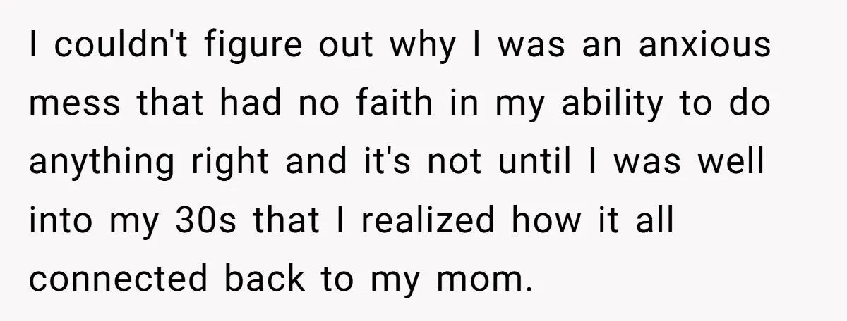 I couldn't figure out why I was an anxious mess that had no faith in my ability to do anything right and it's not until I was well into my...