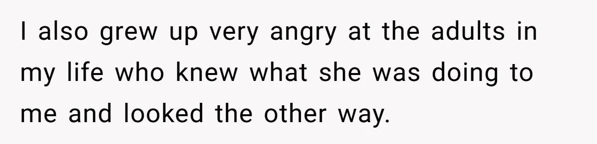 I also grew up very angry at the adults in my life who knew what she was doing to me and looked the other way.