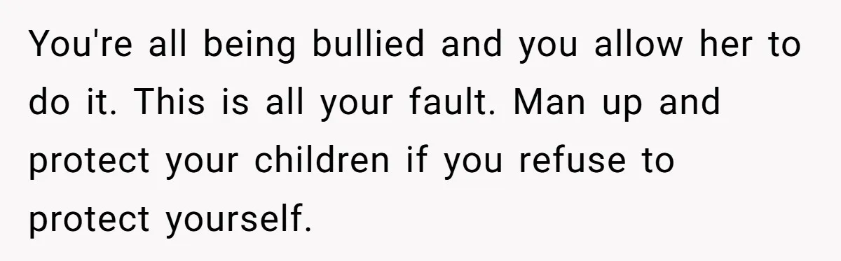You're all being bullied and you allow her to do it. This is all your fault. Man up and protect your children if you refuse to protect yourself.