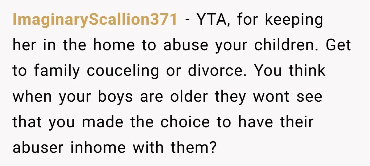 ImaginaryScallion371 − YTA, for keeping her in the home to abuse your children. Get to family couceling or divorce. You think when your boys are older they wont see that...