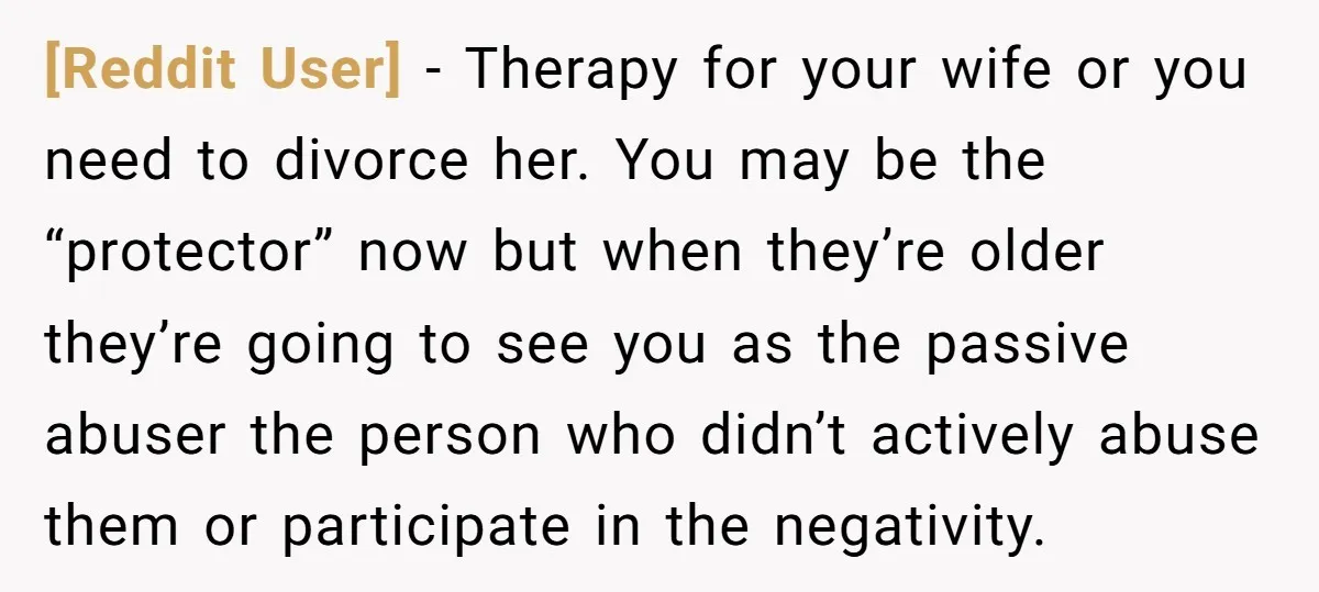 [Reddit User] − Therapy for your wife or you need to divorce her. You may be the “protector” now but when they’re older they’re going to see you as the...