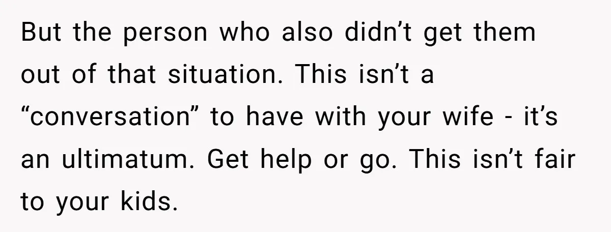 But the person who also didn’t get them out of that situation. This isn’t a “conversation” to have with your wife - it’s an ultimatum. Get help or go. This...