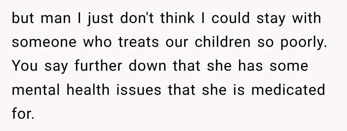 but man I just don't think I could stay with someone who treats our children so poorly. You say further down that she has some mental health issues that she...