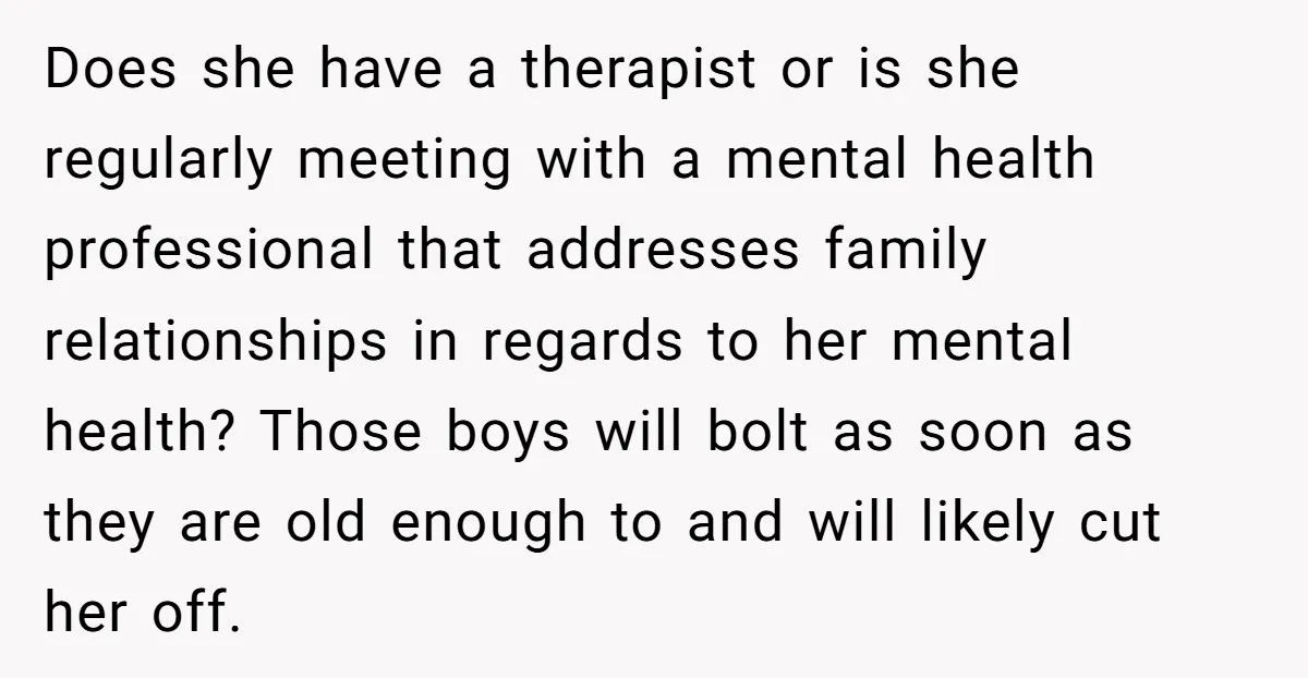 Does she have a therapist or is she regularly meeting with a mental health professional that addresses family relationships in regards to her mental health? Those boys will bolt as...