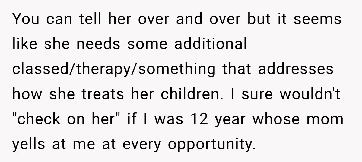 You can tell her over and over but it seems like she needs some additional classed/therapy/something that addresses how she treats her children. I sure wouldn't "check on her" if...