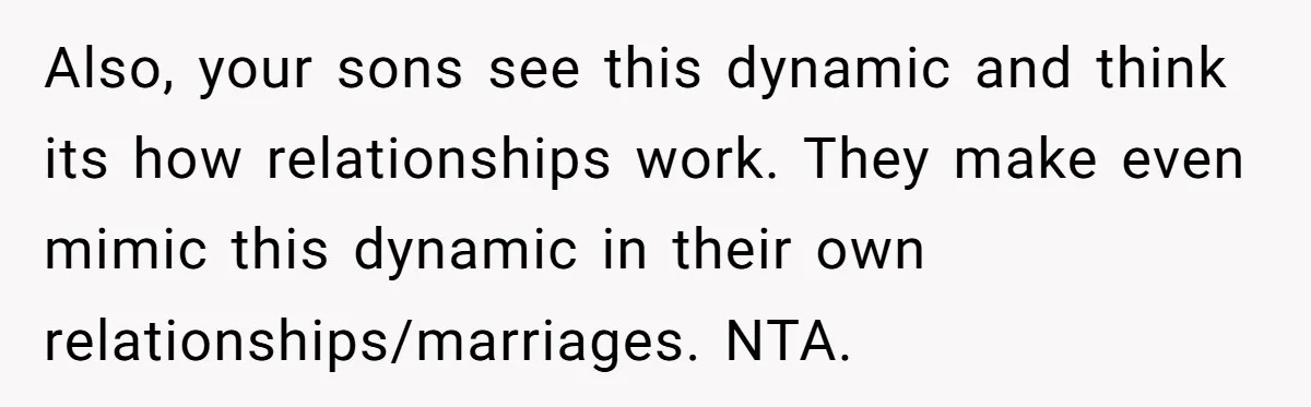 Also, your sons see this dynamic and think its how relationships work. They make even mimic this dynamic in their own relationships/marriages. NTA.