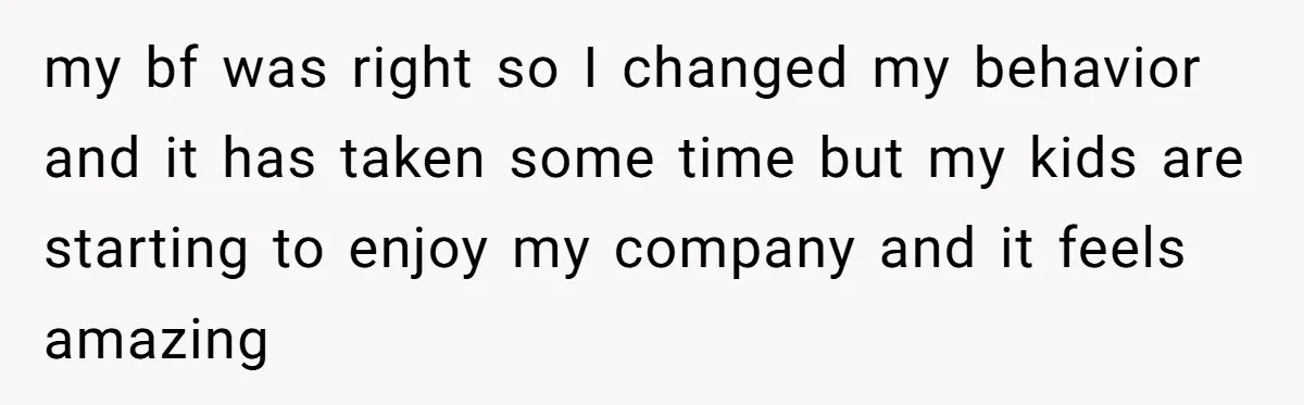 my bf was right so I changed my behavior and it has taken some time but my kids are starting to enjoy my company and it feels amazing
