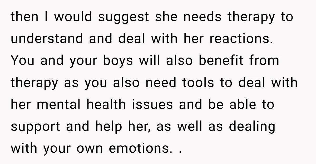 then I would suggest she needs therapy to understand and deal with her reactions. You and your boys will also benefit from therapy as you also need tools to deal...
