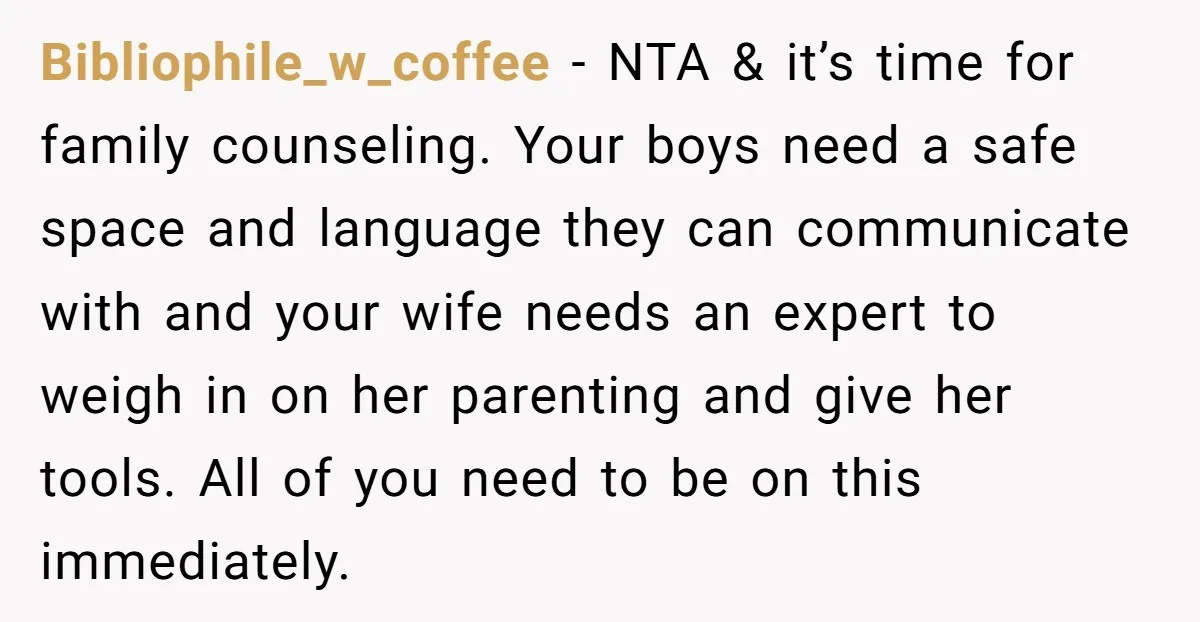 Bibliophile_w_coffee − NTA & it’s time for family counseling. Your boys need a safe space and language they can communicate with and your wife needs an expert to weigh in...