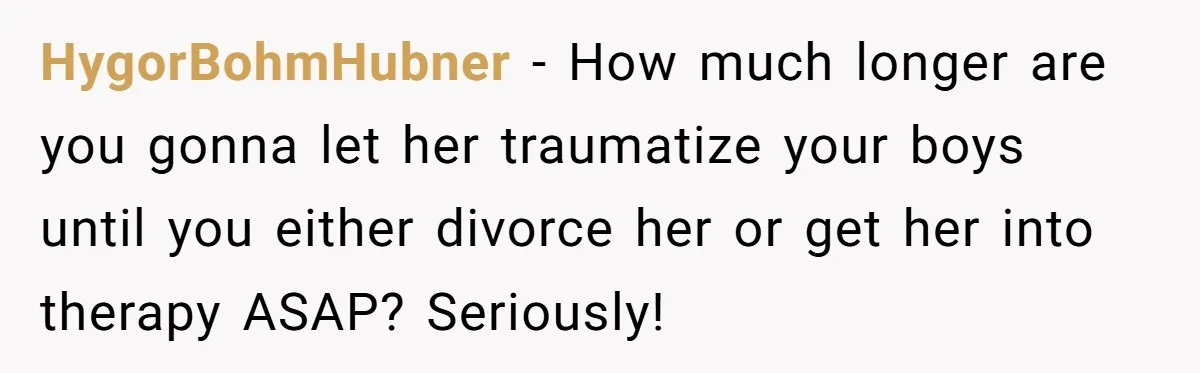 HygorBohmHubner − How much longer are you gonna let her traumatize your boys until you either divorce her or get her into therapy ASAP? Seriously!